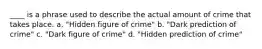 ____ is a phrase used to describe the actual amount of crime that takes place. a. "Hidden figure of crime" b. "Dark prediction of crime" c. "Dark figure of crime" d. "Hidden prediction of crime"