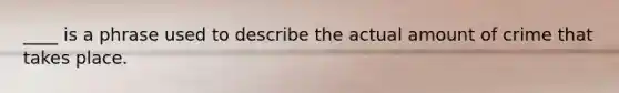 ____ is a phrase used to describe the actual amount of crime that takes place.