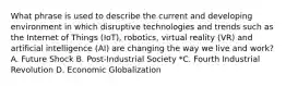 What phrase is used to describe the current and developing environment in which disruptive technologies and trends such as the Internet of Things (IoT), robotics, virtual reality (VR) and artificial intelligence (AI) are changing the way we live and work? A. Future Shock B. Post-Industrial Society *C. Fourth Industrial Revolution D. Economic Globalization