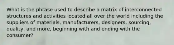 What is the phrase used to describe a matrix of interconnected structures and activities located all over the world including the suppliers of materials, manufacturers, designers, sourcing, quality, and more, beginning with and ending with the consumer?