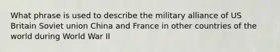 What phrase is used to describe the military alliance of US Britain Soviet union China and France in other countries of the world during World War II