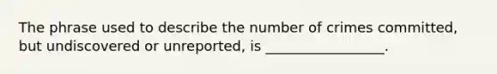 The phrase used to describe the number of crimes committed, but undiscovered or unreported, is _________________.