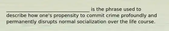 ___________________________________ is the phrase used to describe how one's propensity to commit crime profoundly and permanently disrupts normal socialization over the life course.