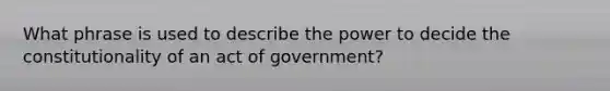 What phrase is used to describe the power to decide the constitutionality of an act of government?