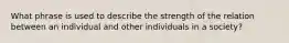 What phrase is used to describe the strength of the relation between an individual and other individuals in a society?