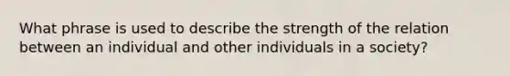 What phrase is used to describe the strength of the relation between an individual and other individuals in a society?