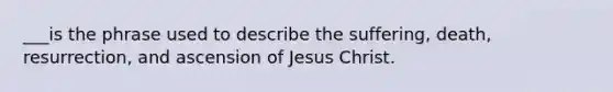 ___is the phrase used to describe the suffering, death, resurrection, and ascension of Jesus Christ.