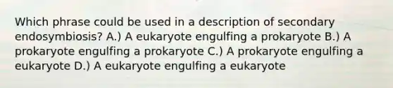 Which phrase could be used in a description of secondary endosymbiosis? A.) A eukaryote engulfing a prokaryote B.) A prokaryote engulfing a prokaryote C.) A prokaryote engulfing a eukaryote D.) A eukaryote engulfing a eukaryote