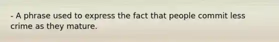 - A phrase used to express the fact that people commit less crime as they mature.