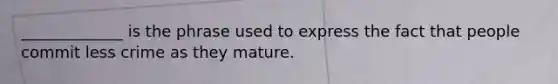 _____________ is the phrase used to express the fact that people commit less crime as they mature.