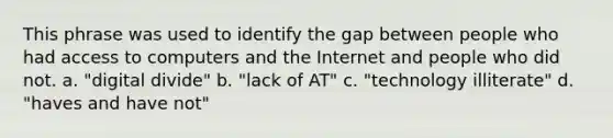 This phrase was used to identify the gap between people who had access to computers and the Internet and people who did not. a. "digital divide" b. "lack of AT" c. "technology illiterate" d. "haves and have not"