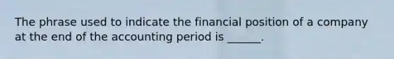 The phrase used to indicate the financial position of a company at the end of the accounting period is ______.