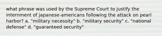 what phrase was used by the Supreme Court to justify the internment of japanese-americans following the attack on pearl harbor? a. "military necessity" b. "military security" c. "national defense" d. "guaranteed security"