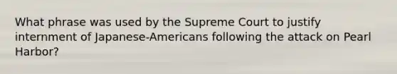 What phrase was used by the Supreme Court to justify internment of Japanese-Americans following the attack on Pearl Harbor?