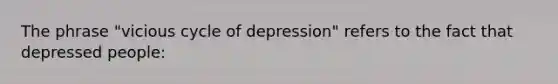 The phrase "vicious cycle of depression" refers to the fact that depressed people: