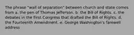 The phrase "wall of separation" between church and state comes from a. the pen of Thomas Jefferson. b. the Bill of Rights. c. the debates in the First Congress that drafted the Bill of Rights. d. the Fourteenth Amendment. e. George Washington's farewell address