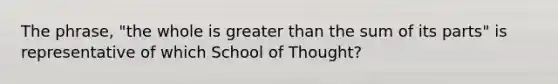 The phrase, "the whole is greater than the sum of its parts" is representative of which School of Thought?