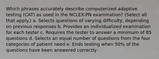 Which phrases accurately describe computerized adaptive testing (CAT) as used in the NCLEX-PN examination? (Select all that apply.) a. Selects questions of varying difficulty, depending on previous responses b. Provides an individualized examination for each tester c. Requires the tester to answer a minimum of 85 questions d. Selects an equal number of questions from the four categories of patient need e. Ends testing when 50% of the questions have been answered correctly