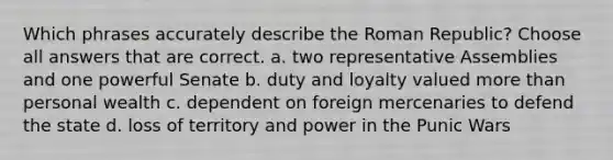 Which phrases accurately describe the Roman Republic? Choose all answers that are correct. a. two representative Assemblies and one powerful Senate b. duty and loyalty valued more than personal wealth c. dependent on foreign mercenaries to defend the state d. loss of territory and power in the Punic Wars