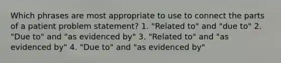 Which phrases are most appropriate to use to connect the parts of a patient problem statement? 1. "Related to" and "due to" 2. "Due to" and "as evidenced by" 3. "Related to" and "as evidenced by" 4. "Due to" and "as evidenced by"