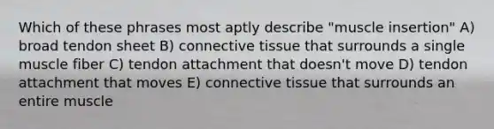 Which of these phrases most aptly describe "muscle insertion" A) broad tendon sheet B) connective tissue that surrounds a single muscle fiber C) tendon attachment that doesn't move D) tendon attachment that moves E) connective tissue that surrounds an entire muscle