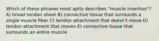 Which of these phrases most aptly describes "muscle insertion"? A) broad tendon sheet B) connective tissue that surrounds a single muscle fiber C) tendon attachment that doesn't move D) tendon attachment that moves E) connective tissue that surrounds an entire muscle