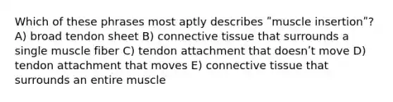 Which of these phrases most aptly describes ʺmuscle insertionʺ? A) broad tendon sheet B) connective tissue that surrounds a single muscle fiber C) tendon attachment that doesnʹt move D) tendon attachment that moves E) connective tissue that surrounds an entire muscle