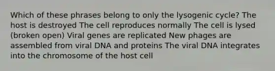 Which of these phrases belong to only the lysogenic cycle? The host is destroyed The cell reproduces normally The cell is lysed (broken open) Viral genes are replicated New phages are assembled from viral DNA and proteins The viral DNA integrates into the chromosome of the host cell