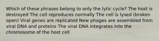 Which of these phrases belong to only the lytic cycle? The host is destroyed The cell reproduces normally The cell is lysed (broken open) Viral genes are replicated New phages are assembled from viral DNA and proteins The viral DNA integrates into the chromosome of the host cell