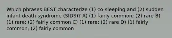 Which phrases BEST characterize (1) co-sleeping and (2) sudden infant death syndrome (SIDS)? A) (1) fairly common; (2) rare B) (1) rare; (2) fairly common C) (1) rare; (2) rare D) (1) fairly common; (2) fairly common