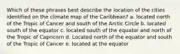 Which of these phrases best describe the location of the cities identified on the climate map of the Caribbean? a. located north of the Tropic of Cancer and south of the Arctic Circle b. located south of the equator c. located south of the equator and north of the Tropic of Capricorn d. Located north of the equator and south of the Tropic of Cancer e. located at the equator