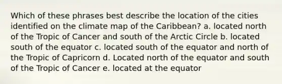 Which of these phrases best describe the location of the cities identified on the climate map of the Caribbean? a. located north of the Tropic of Cancer and south of the Arctic Circle b. located south of the equator c. located south of the equator and north of the Tropic of Capricorn d. Located north of the equator and south of the Tropic of Cancer e. located at the equator