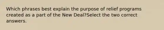 Which phrases best explain the purpose of relief programs created as a part of the New Deal?Select the two correct answers.