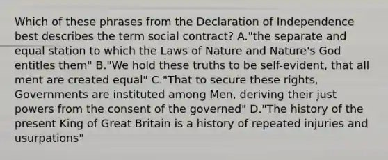 Which of these phrases from the Declaration of Independence best describes the term social contract? A."the separate and equal station to which the Laws of Nature and Nature's God entitles them" B."We hold these truths to be self-evident, that all ment are created equal" C."That to secure these rights, Governments are instituted among Men, deriving their just powers from the consent of the governed" D."The history of the present King of Great Britain is a history of repeated injuries and usurpations"