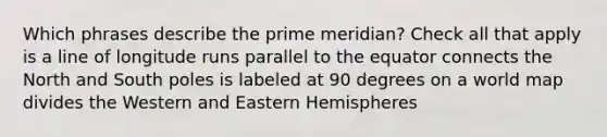 Which phrases describe the prime meridian? Check all that apply is a line of longitude runs parallel to the equator connects the North and South poles is labeled at 90 degrees on a world map divides the Western and Eastern Hemispheres