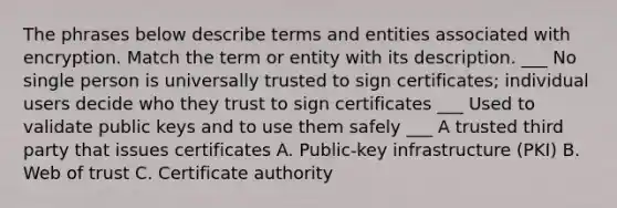 The phrases below describe terms and entities associated with encryption. Match the term or entity with its description. ___ No single person is universally trusted to sign certificates; individual users decide who they trust to sign certificates ___ Used to validate public keys and to use them safely ___ A trusted third party that issues certificates A. Public-key infrastructure (PKI) B. Web of trust C. Certificate authority