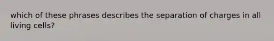 which of these phrases describes the separation of charges in all living cells?