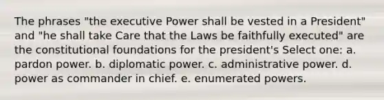 The phrases "the executive Power shall be vested in a President" and "he shall take Care that the Laws be faithfully executed" are the constitutional foundations for the president's Select one: a. pardon power. b. diplomatic power. c. administrative power. d. power as commander in chief. e. enumerated powers.