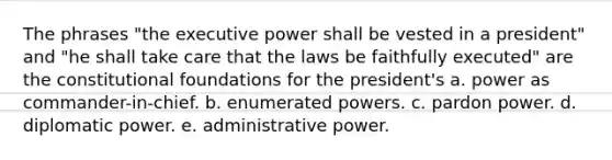 The phrases "the executive power shall be vested in a president" and "he shall take care that the laws be faithfully executed" are the constitutional foundations for the president's a. power as commander-in-chief. b. enumerated powers. c. pardon power. d. diplomatic power. e. administrative power.