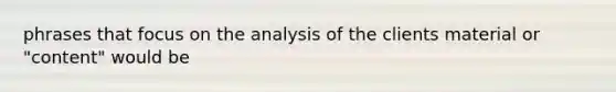 phrases that focus on the analysis of the clients material or "content" would be