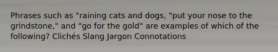 Phrases such as "raining cats and dogs, "put your nose to the grindstone," and "go for the gold" are examples of which of the following? Clichés Slang Jargon Connotations