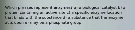 Which phrases represent enzymes? a) a biological catalyst b) a protein containng an active site c) a specific enzyme location that binds with the substance d) a substance that the enzyme acts upon e) may be a phosphate group