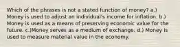 Which of the phrases is not a stated function of money? a.) Money is used to adjust an individual's income for inflation. b.) Money is used as a means of preserving economic value for the future. c.)Money serves as a medium of exchange. d.) Money is used to measure material value in the economy.