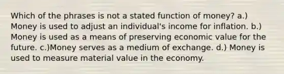 Which of the phrases is not a stated function of money? a.) Money is used to adjust an individual's income for inflation. b.) Money is used as a means of preserving economic value for the future. c.)Money serves as a medium of exchange. d.) Money is used to measure material value in the economy.