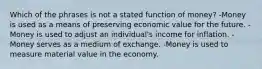 Which of the phrases is not a stated function of money? -Money is used as a means of preserving economic value for the future. -Money is used to adjust an individual's income for inflation. -Money serves as a medium of exchange. -Money is used to measure material value in the economy.