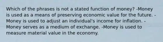 Which of the phrases is not a stated function of money? -Money is used as a means of preserving economic value for the future. -Money is used to adjust an individual's income for inflation. -Money serves as a medium of exchange. -Money is used to measure material value in the economy.