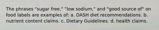 The phrases "sugar free," "low sodium," and "good source of" on food labels are examples of: a. DASH diet recommendations. b. nutrient content claims. c. Dietary Guidelines. d. health claims.