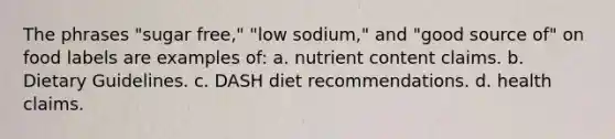 The phrases "sugar free," "low sodium," and "good source of" on food labels are examples of: a. nutrient content claims. b. Dietary Guidelines. c. DASH diet recommendations. d. health claims.