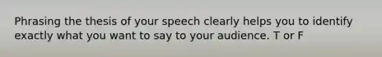 Phrasing the thesis of your speech clearly helps you to identify exactly what you want to say to your audience. T or F