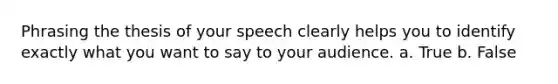 Phrasing the thesis of your speech clearly helps you to identify exactly what you want to say to your audience. a. True b. False